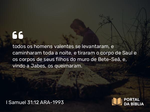 I Samuel 31:12 ARA-1993 - todos os homens valentes se levantaram, e caminharam toda a noite, e tiraram o corpo de Saul e os corpos de seus filhos do muro de Bete-Seã, e, vindo a Jabes, os queimaram.