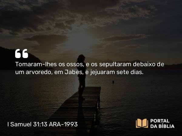 I Samuel 31:13 ARA-1993 - Tomaram-lhes os ossos, e os sepultaram debaixo de um arvoredo, em Jabes, e jejuaram sete dias.