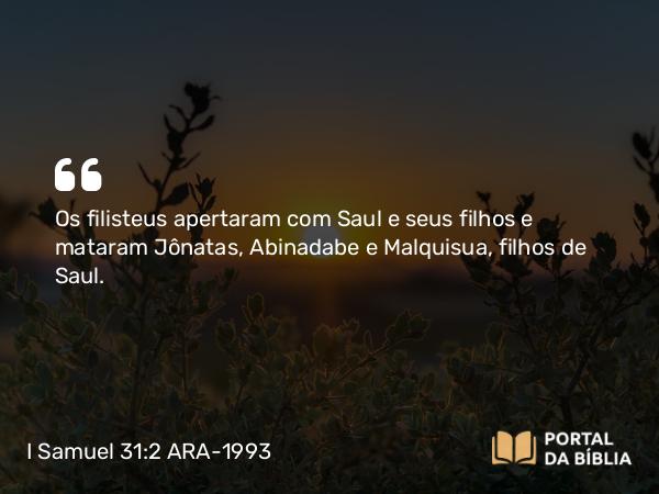 I Samuel 31:2 ARA-1993 - Os filisteus apertaram com Saul e seus filhos e mataram Jônatas, Abinadabe e Malquisua, filhos de Saul.