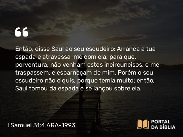 I Samuel 31:4 ARA-1993 - Então, disse Saul ao seu escudeiro: Arranca a tua espada e atravessa-me com ela, para que, porventura, não venham estes incircuncisos, e me traspassem, e escarneçam de mim. Porém o seu escudeiro não o quis, porque temia muito; então, Saul tomou da espada e se lançou sobre ela.