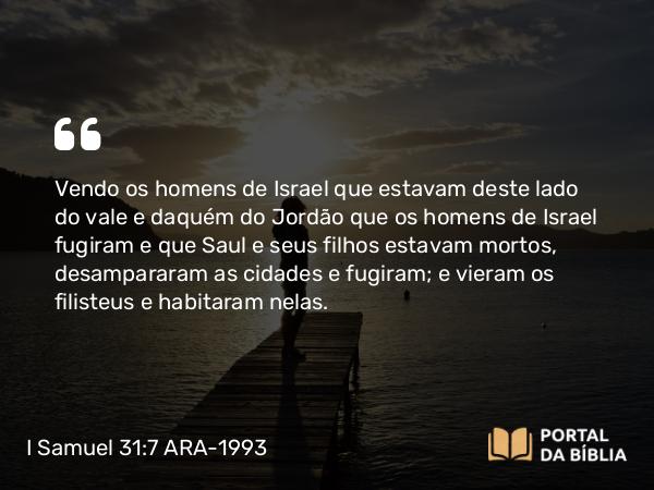 I Samuel 31:7 ARA-1993 - Vendo os homens de Israel que estavam deste lado do vale e daquém do Jordão que os homens de Israel fugiram e que Saul e seus filhos estavam mortos, desampararam as cidades e fugiram; e vieram os filisteus e habitaram nelas.