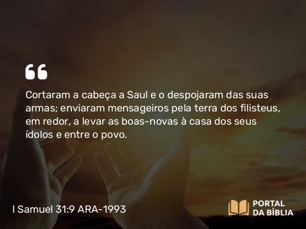 I Samuel 31:9 ARA-1993 - Cortaram a cabeça a Saul e o despojaram das suas armas; enviaram mensageiros pela terra dos filisteus, em redor, a levar as boas-novas à casa dos seus ídolos e entre o povo.