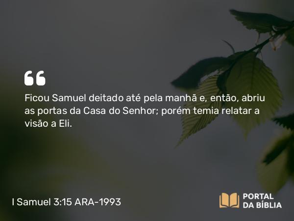 I Samuel 3:15 ARA-1993 - Ficou Samuel deitado até pela manhã e, então, abriu as portas da Casa do Senhor; porém temia relatar a visão a Eli.