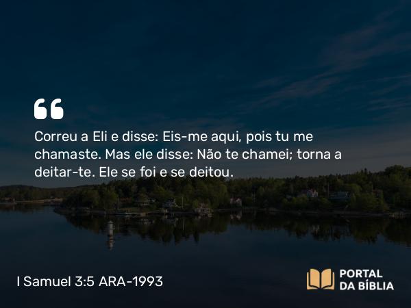 I Samuel 3:5 ARA-1993 - Correu a Eli e disse: Eis-me aqui, pois tu me chamaste. Mas ele disse: Não te chamei; torna a deitar-te. Ele se foi e se deitou.