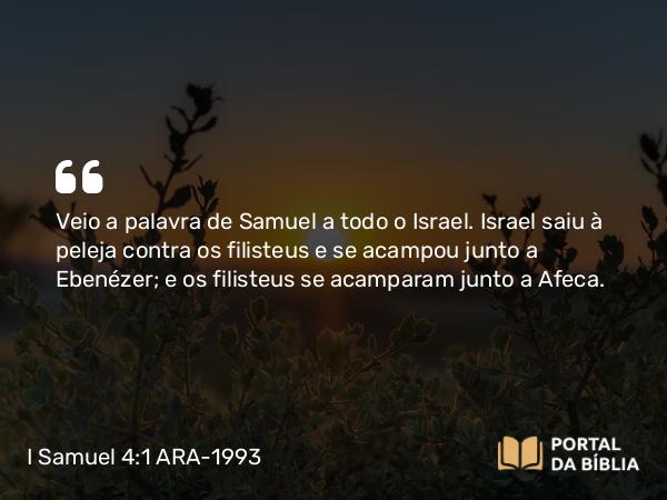 I Samuel 4:1 ARA-1993 - Veio a palavra de Samuel a todo o Israel. Israel saiu à peleja contra os filisteus e se acampou junto a Ebenézer; e os filisteus se acamparam junto a Afeca.