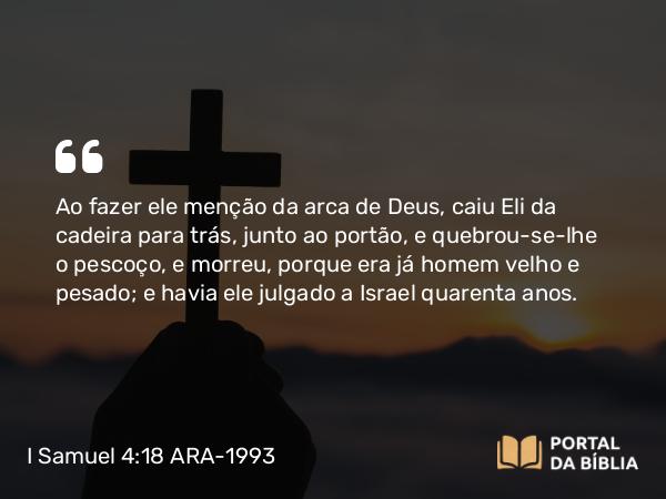 I Samuel 4:18 ARA-1993 - Ao fazer ele menção da arca de Deus, caiu Eli da cadeira para trás, junto ao portão, e quebrou-se-lhe o pescoço, e morreu, porque era já homem velho e pesado; e havia ele julgado a Israel quarenta anos.