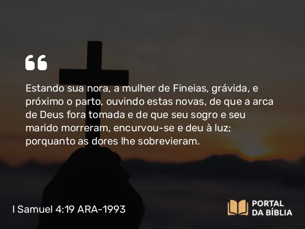 I Samuel 4:19 ARA-1993 - Estando sua nora, a mulher de Fineias, grávida, e próximo o parto, ouvindo estas novas, de que a arca de Deus fora tomada e de que seu sogro e seu marido morreram, encurvou-se e deu à luz; porquanto as dores lhe sobrevieram.