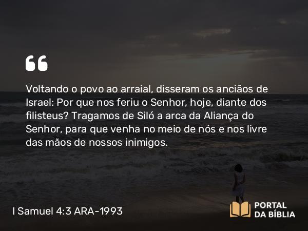 I Samuel 4:3 ARA-1993 - Voltando o povo ao arraial, disseram os anciãos de Israel: Por que nos feriu o Senhor, hoje, diante dos filisteus? Tragamos de Siló a arca da Aliança do Senhor, para que venha no meio de nós e nos livre das mãos de nossos inimigos.