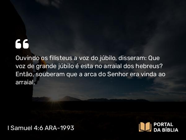 I Samuel 4:6 ARA-1993 - Ouvindo os filisteus a voz do júbilo, disseram: Que voz de grande júbilo é esta no arraial dos hebreus? Então, souberam que a arca do Senhor era vinda ao arraial.