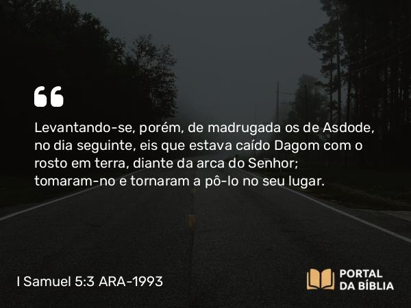 I Samuel 5:3 ARA-1993 - Levantando-se, porém, de madrugada os de Asdode, no dia seguinte, eis que estava caído Dagom com o rosto em terra, diante da arca do Senhor; tomaram-no e tornaram a pô-lo no seu lugar.