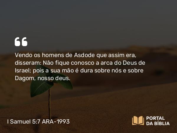 I Samuel 5:7 ARA-1993 - Vendo os homens de Asdode que assim era, disseram: Não fique conosco a arca do Deus de Israel; pois a sua mão é dura sobre nós e sobre Dagom, nosso deus.