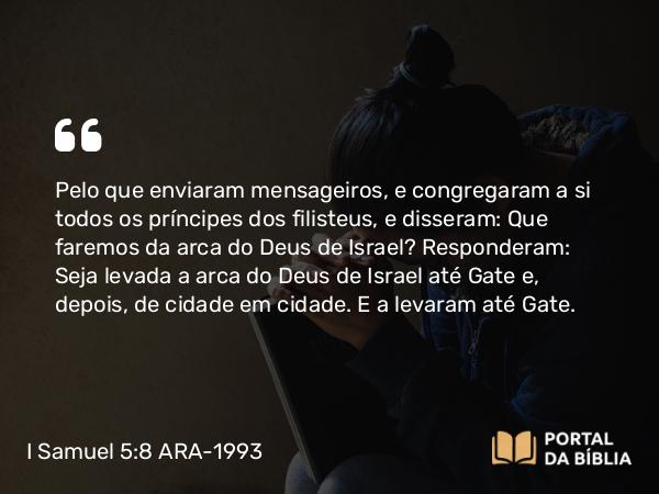 I Samuel 5:8 ARA-1993 - Pelo que enviaram mensageiros, e congregaram a si todos os príncipes dos filisteus, e disseram: Que faremos da arca do Deus de Israel? Responderam: Seja levada a arca do Deus de Israel até Gate e, depois, de cidade em cidade. E a levaram até Gate.