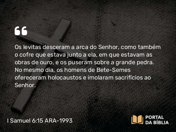 I Samuel 6:15 ARA-1993 - Os levitas desceram a arca do Senhor, como também o cofre que estava junto a ela, em que estavam as obras de ouro, e os puseram sobre a grande pedra. No mesmo dia, os homens de Bete-Semes ofereceram holocaustos e imolaram sacrifícios ao Senhor.