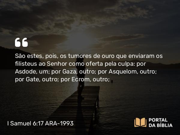 I Samuel 6:17 ARA-1993 - São estes, pois, os tumores de ouro que enviaram os filisteus ao Senhor como oferta pela culpa: por Asdode, um; por Gaza, outro; por Asquelom, outro; por Gate, outro; por Ecrom, outro;