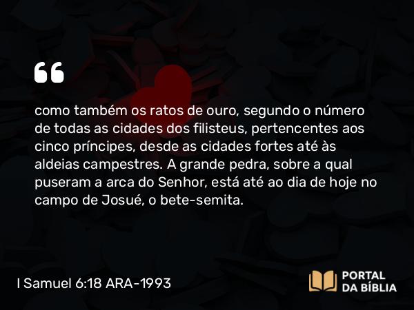 I Samuel 6:18 ARA-1993 - como também os ratos de ouro, segundo o número de todas as cidades dos filisteus, pertencentes aos cinco príncipes, desde as cidades fortes até às aldeias campestres. A grande pedra, sobre a qual puseram a arca do Senhor, está até ao dia de hoje no campo de Josué, o bete-semita.