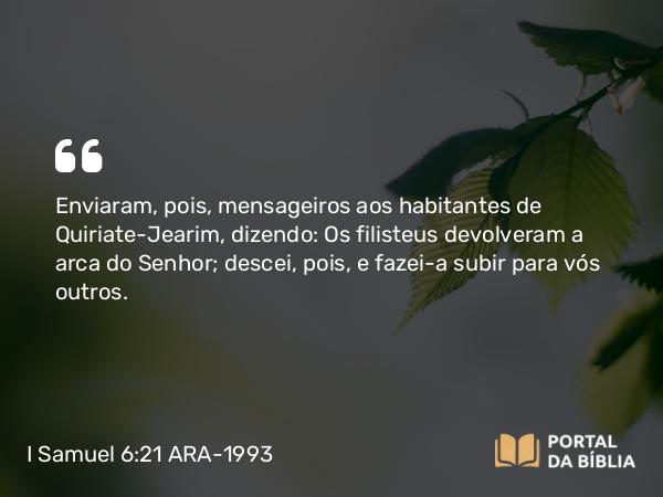 I Samuel 6:21 ARA-1993 - Enviaram, pois, mensageiros aos habitantes de Quiriate-Jearim, dizendo: Os filisteus devolveram a arca do Senhor; descei, pois, e fazei-a subir para vós outros.