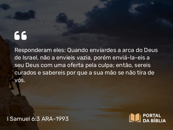 I Samuel 6:3 ARA-1993 - Responderam eles: Quando enviardes a arca do Deus de Israel, não a envieis vazia, porém enviá-la-eis a seu Deus com uma oferta pela culpa; então, sereis curados e sabereis por que a sua mão se não tira de vós.