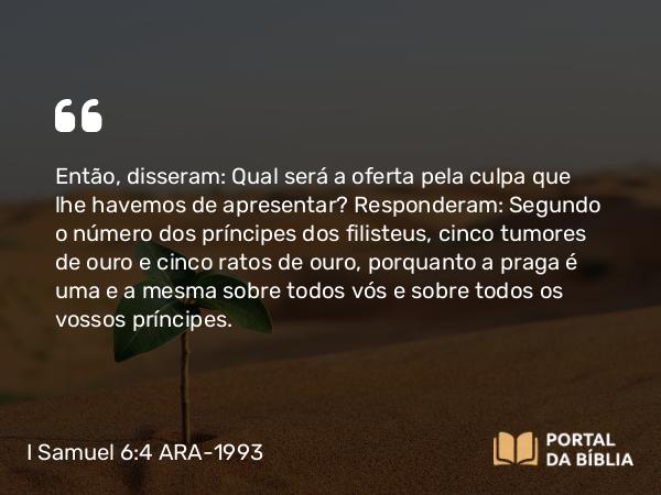 I Samuel 6:4 ARA-1993 - Então, disseram: Qual será a oferta pela culpa que lhe havemos de apresentar? Responderam: Segundo o número dos príncipes dos filisteus, cinco tumores de ouro e cinco ratos de ouro, porquanto a praga é uma e a mesma sobre todos vós e sobre todos os vossos príncipes.