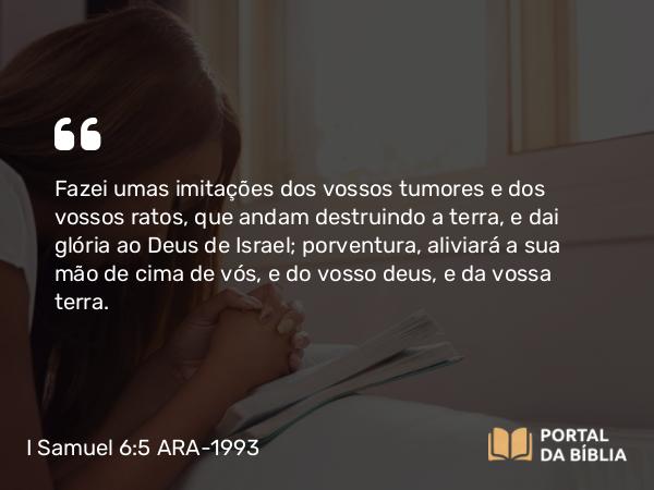 I Samuel 6:5 ARA-1993 - Fazei umas imitações dos vossos tumores e dos vossos ratos, que andam destruindo a terra, e dai glória ao Deus de Israel; porventura, aliviará a sua mão de cima de vós, e do vosso deus, e da vossa terra.