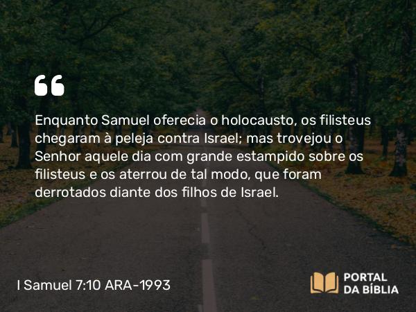 I Samuel 7:10 ARA-1993 - Enquanto Samuel oferecia o holocausto, os filisteus chegaram à peleja contra Israel; mas trovejou o Senhor aquele dia com grande estampido sobre os filisteus e os aterrou de tal modo, que foram derrotados diante dos filhos de Israel.