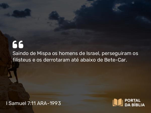 I Samuel 7:11 ARA-1993 - Saindo de Mispa os homens de Israel, perseguiram os filisteus e os derrotaram até abaixo de Bete-Car.