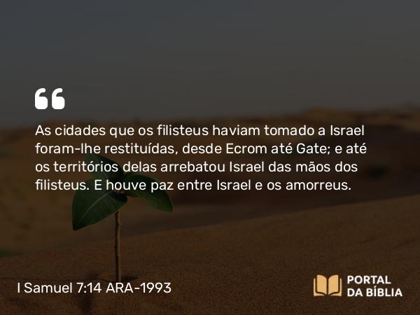 I Samuel 7:14 ARA-1993 - As cidades que os filisteus haviam tomado a Israel foram-lhe restituídas, desde Ecrom até Gate; e até os territórios delas arrebatou Israel das mãos dos filisteus. E houve paz entre Israel e os amorreus.