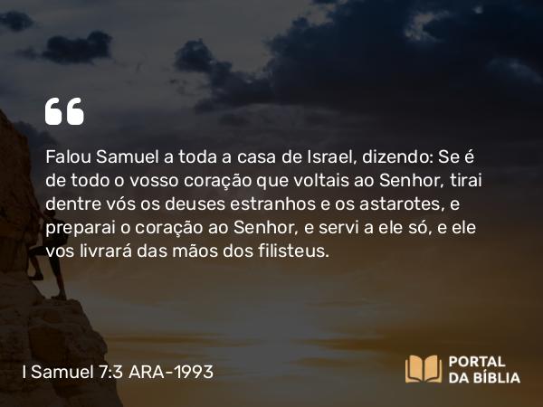 I Samuel 7:3 ARA-1993 - Falou Samuel a toda a casa de Israel, dizendo: Se é de todo o vosso coração que voltais ao Senhor, tirai dentre vós os deuses estranhos e os astarotes, e preparai o coração ao Senhor, e servi a ele só, e ele vos livrará das mãos dos filisteus.