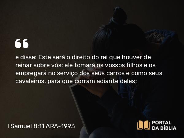 I Samuel 8:11 ARA-1993 - e disse: Este será o direito do rei que houver de reinar sobre vós: ele tomará os vossos filhos e os empregará no serviço dos seus carros e como seus cavaleiros, para que corram adiante deles;