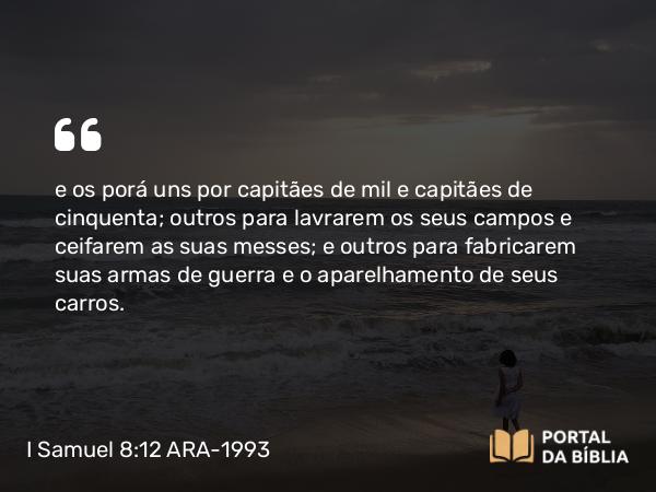 I Samuel 8:12 ARA-1993 - e os porá uns por capitães de mil e capitães de cinquenta; outros para lavrarem os seus campos e ceifarem as suas messes; e outros para fabricarem suas armas de guerra e o aparelhamento de seus carros.