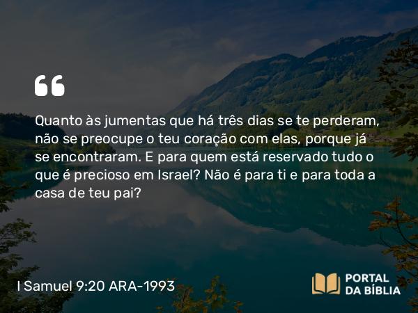 I Samuel 9:20 ARA-1993 - Quanto às jumentas que há três dias se te perderam, não se preocupe o teu coração com elas, porque já se encontraram. E para quem está reservado tudo o que é precioso em Israel? Não é para ti e para toda a casa de teu pai?