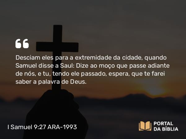 I Samuel 9:27 ARA-1993 - Desciam eles para a extremidade da cidade, quando Samuel disse a Saul: Dize ao moço que passe adiante de nós, e tu, tendo ele passado, espera, que te farei saber a palavra de Deus.