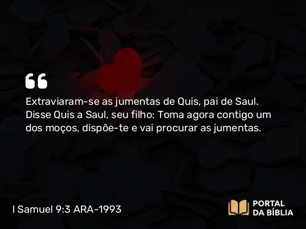 I Samuel 9:3 ARA-1993 - Extraviaram-se as jumentas de Quis, pai de Saul. Disse Quis a Saul, seu filho: Toma agora contigo um dos moços, dispõe-te e vai procurar as jumentas.