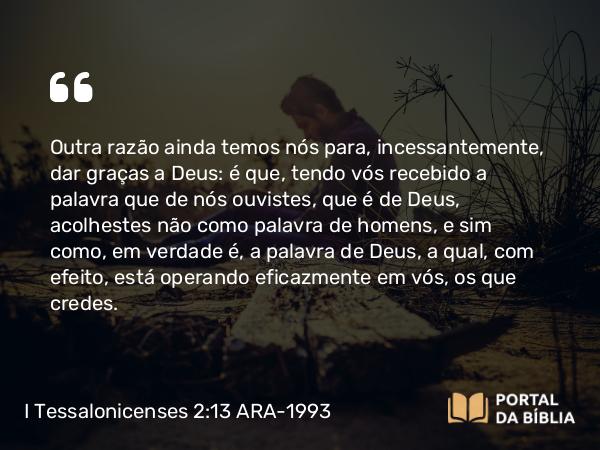 I Tessalonicenses 2:13 ARA-1993 - Outra razão ainda temos nós para, incessantemente, dar graças a Deus: é que, tendo vós recebido a palavra que de nós ouvistes, que é de Deus, acolhestes não como palavra de homens, e sim como, em verdade é, a palavra de Deus, a qual, com efeito, está operando eficazmente em vós, os que credes.