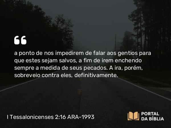 I Tessalonicenses 2:16 ARA-1993 - a ponto de nos impedirem de falar aos gentios para que estes sejam salvos, a fim de irem enchendo sempre a medida de seus pecados. A ira, porém, sobreveio contra eles, definitivamente.