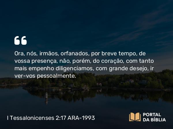 I Tessalonicenses 2:17 ARA-1993 - Ora, nós, irmãos, orfanados, por breve tempo, de vossa presença, não, porém, do coração, com tanto mais empenho diligenciamos, com grande desejo, ir ver-vos pessoalmente.