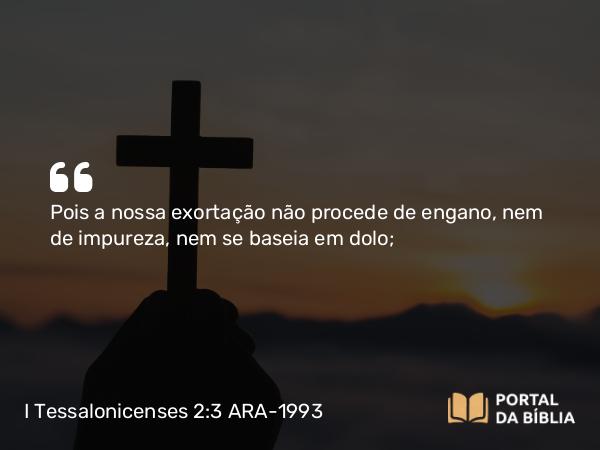 I Tessalonicenses 2:3 ARA-1993 - Pois a nossa exortação não procede de engano, nem de impureza, nem se baseia em dolo;