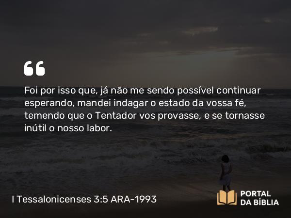 I Tessalonicenses 3:5 ARA-1993 - Foi por isso que, já não me sendo possível continuar esperando, mandei indagar o estado da vossa fé, temendo que o Tentador vos provasse, e se tornasse inútil o nosso labor.