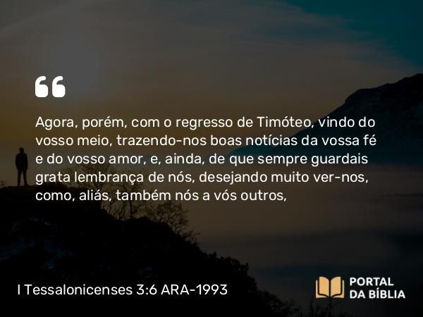 I Tessalonicenses 3:6 ARA-1993 - Agora, porém, com o regresso de Timóteo, vindo do vosso meio, trazendo-nos boas notícias da vossa fé e do vosso amor, e, ainda, de que sempre guardais grata lembrança de nós, desejando muito ver-nos, como, aliás, também nós a vós outros,