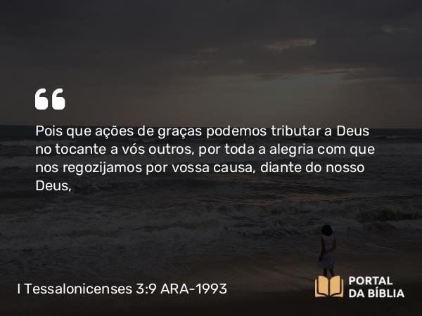 I Tessalonicenses 3:9 ARA-1993 - Pois que ações de graças podemos tributar a Deus no tocante a vós outros, por toda a alegria com que nos regozijamos por vossa causa, diante do nosso Deus,