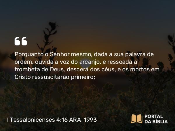 I Tessalonicenses 4:16 ARA-1993 - Porquanto o Senhor mesmo, dada a sua palavra de ordem, ouvida a voz do arcanjo, e ressoada a trombeta de Deus, descerá dos céus, e os mortos em Cristo ressuscitarão primeiro;