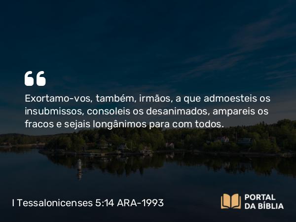 I Tessalonicenses 5:14 ARA-1993 - Exortamo-vos, também, irmãos, a que admoesteis os insubmissos, consoleis os desanimados, ampareis os fracos e sejais longânimos para com todos.