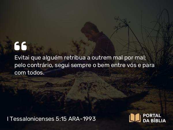 I Tessalonicenses 5:15 ARA-1993 - Evitai que alguém retribua a outrem mal por mal; pelo contrário, segui sempre o bem entre vós e para com todos.