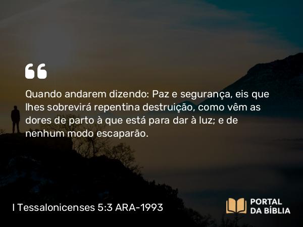 I Tessalonicenses 5:3 ARA-1993 - Quando andarem dizendo: Paz e segurança, eis que lhes sobrevirá repentina destruição, como vêm as dores de parto à que está para dar à luz; e de nenhum modo escaparão.