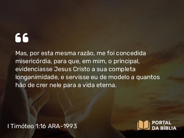 I Timóteo 1:16 ARA-1993 - Mas, por esta mesma razão, me foi concedida misericórdia, para que, em mim, o principal, evidenciasse Jesus Cristo a sua completa longanimidade, e servisse eu de modelo a quantos hão de crer nele para a vida eterna.