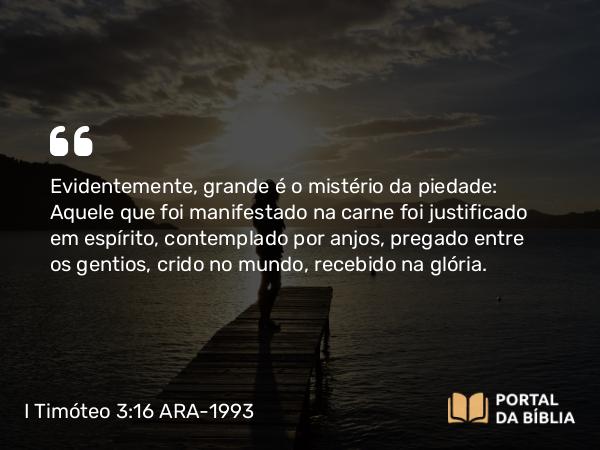 I Timóteo 3:16 ARA-1993 - Evidentemente, grande é o mistério da piedade: Aquele que foi manifestado na carne foi justificado em espírito, contemplado por anjos, pregado entre os gentios, crido no mundo, recebido na glória.