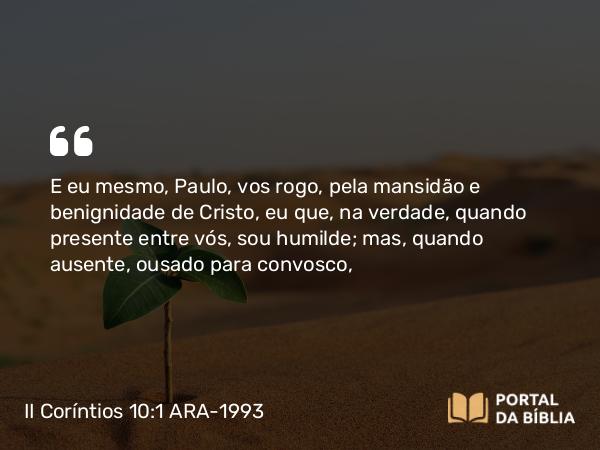 II Coríntios 10:1 ARA-1993 - E eu mesmo, Paulo, vos rogo, pela mansidão e benignidade de Cristo, eu que, na verdade, quando presente entre vós, sou humilde; mas, quando ausente, ousado para convosco,