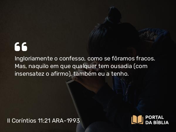 II Coríntios 11:21 ARA-1993 - Ingloriamente o confesso, como se fôramos fracos. Mas, naquilo em que qualquer tem ousadia (com insensatez o afirmo), também eu a tenho.