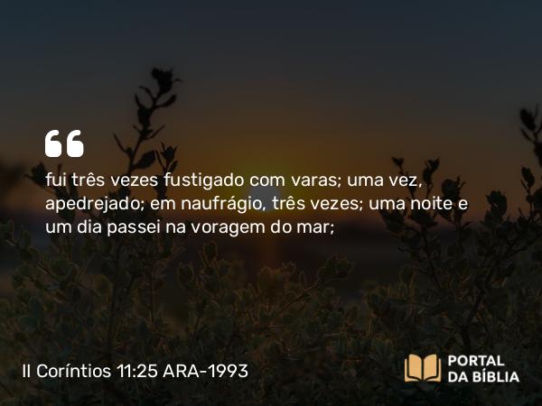 II Coríntios 11:25 ARA-1993 - fui três vezes fustigado com varas; uma vez, apedrejado; em naufrágio, três vezes; uma noite e um dia passei na voragem do mar;