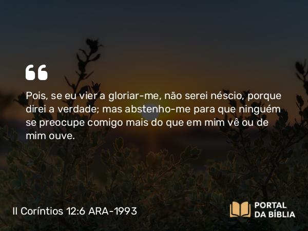 II Coríntios 12:6 ARA-1993 - Pois, se eu vier a gloriar-me, não serei néscio, porque direi a verdade; mas abstenho-me para que ninguém se preocupe comigo mais do que em mim vê ou de mim ouve.