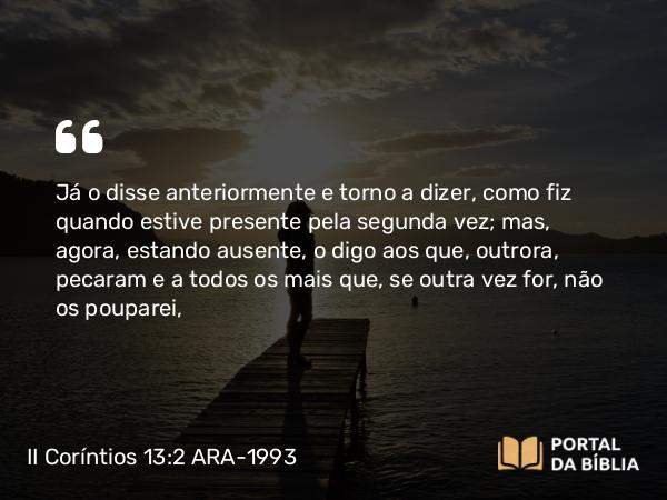 II Coríntios 13:2 ARA-1993 - Já o disse anteriormente e torno a dizer, como fiz quando estive presente pela segunda vez; mas, agora, estando ausente, o digo aos que, outrora, pecaram e a todos os mais que, se outra vez for, não os pouparei,